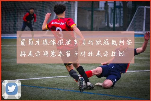 葡萄牙媒体报道皇马对欧冠裁判安排表示满意本菲卡对此表示担忧
