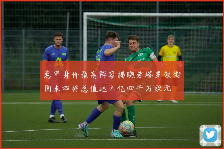 意甲身价最高阵容揭晓劳塔罗领衔国米四将总值达六亿四千万欧元