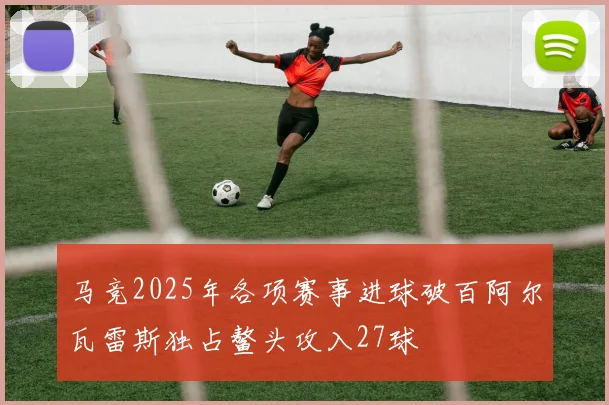马竞2025年各项赛事进球破百阿尔瓦雷斯独占鳌头攻入27球