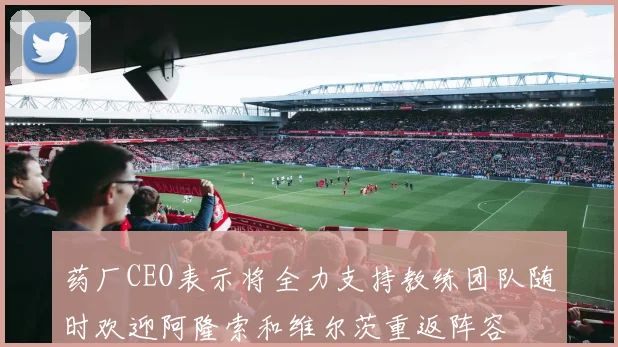 药厂CEO表示将全力支持教练团队随时欢迎阿隆索和维尔茨重返阵容