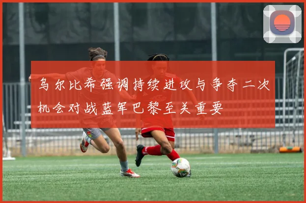 乌尔比希强调持续进攻与争夺二次机会对战蓝军巴黎至关重要