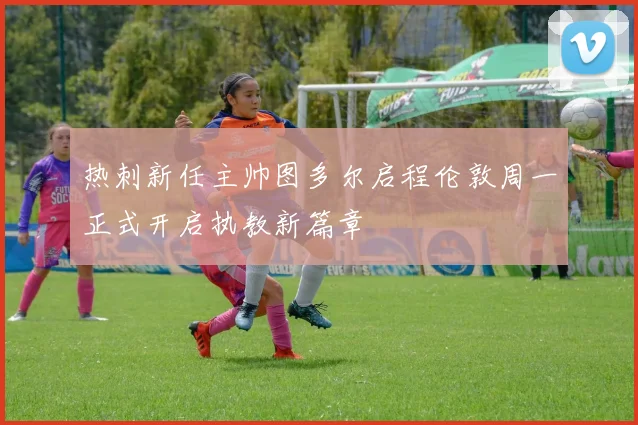 热刺新任主帅图多尔启程伦敦周一正式开启执教新篇章