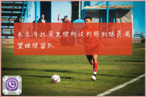 米兰与托莫里续约谈判顺利球员渴望继续留队