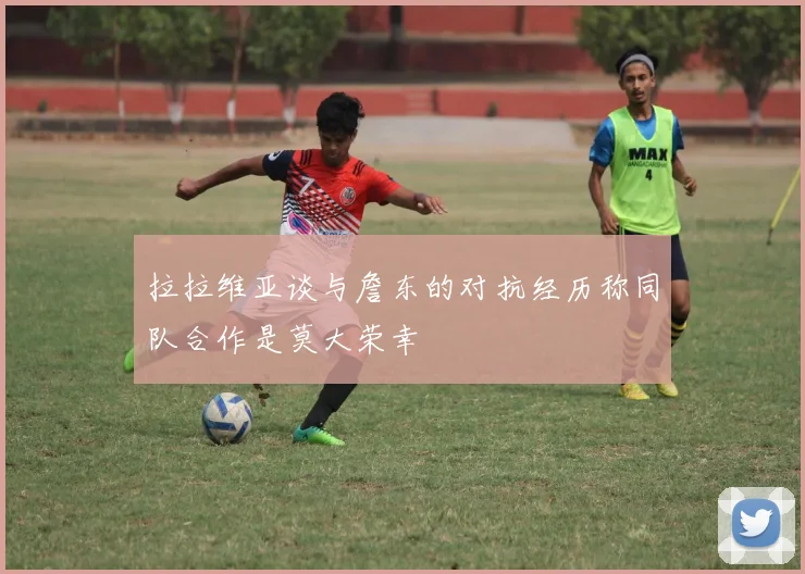 拉拉维亚谈与詹东的对抗经历称同队合作是莫大荣幸