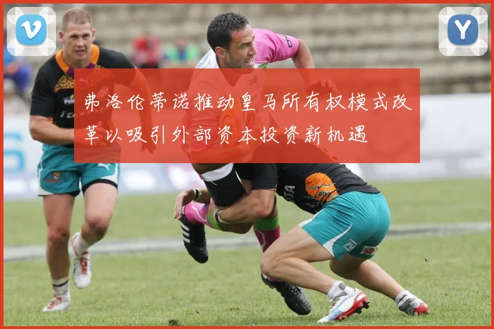 弗洛伦蒂诺推动皇马所有权模式改革以吸引外部资本投资新机遇