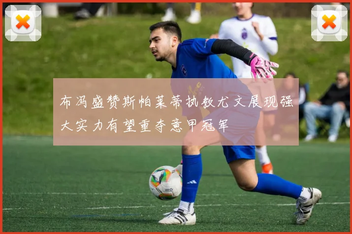 布冯盛赞斯帕莱蒂执教尤文展现强大实力有望重夺意甲冠军