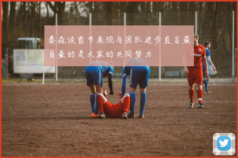 泰森谈首节表现与团队进步直言最自豪的是大家的共同努力