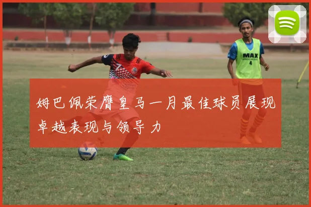 姆巴佩荣膺皇马一月最佳球员展现卓越表现与领导力