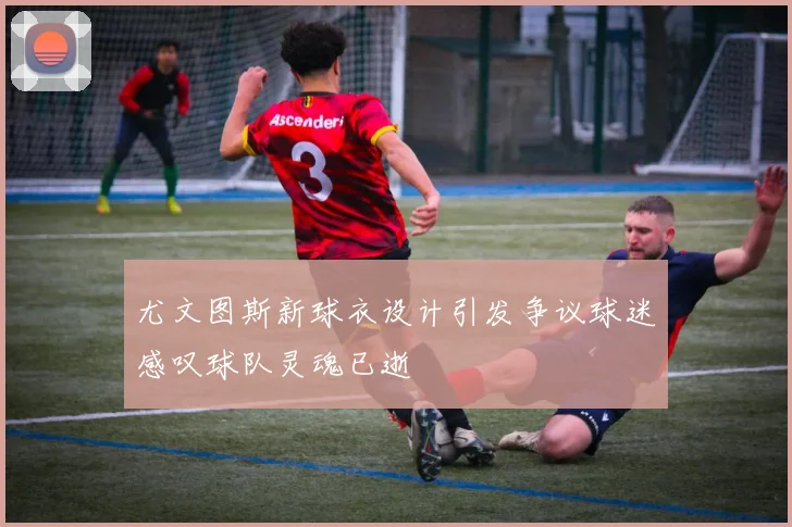 尤文图斯新球衣设计引发争议球迷感叹球队灵魂已逝