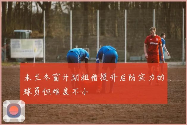 米兰冬窗计划租借提升后防实力的球员但难度不小