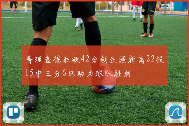 普理查德狂砍42分创生涯新高22投15中三分6记助力球队胜利