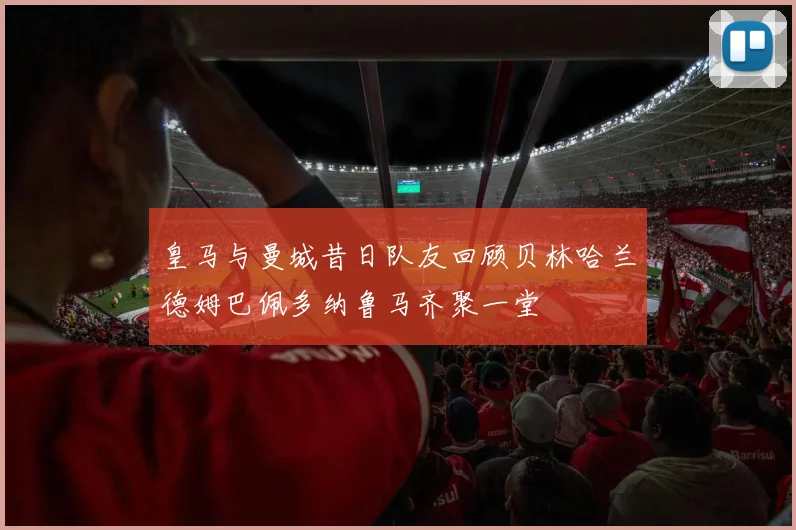 皇马与曼城昔日队友回顾贝林哈兰德姆巴佩多纳鲁马齐聚一堂