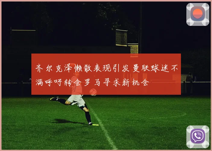 齐尔克泽懒散表现引发曼联球迷不满呼吁转会罗马寻求新机会