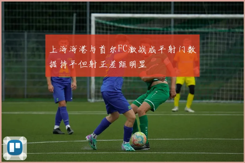上海海港与首尔FC激战成平射门数据持平但射正差距明显