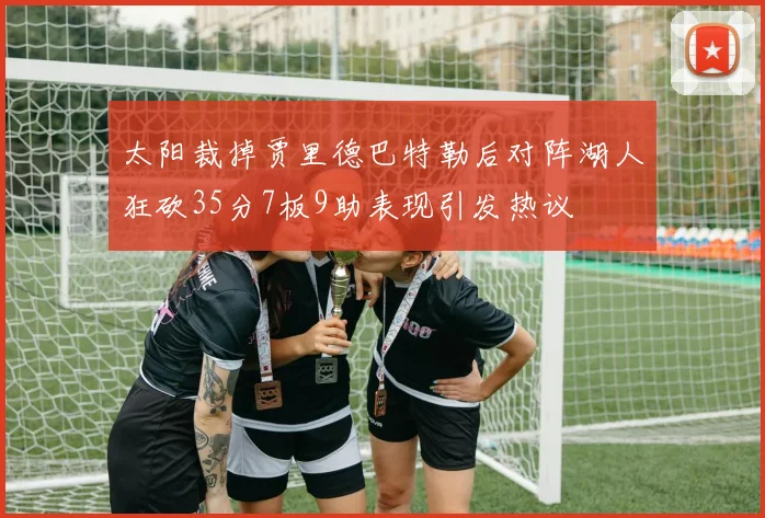 太阳裁掉贾里德巴特勒后对阵湖人狂砍35分7板9助表现引发热议