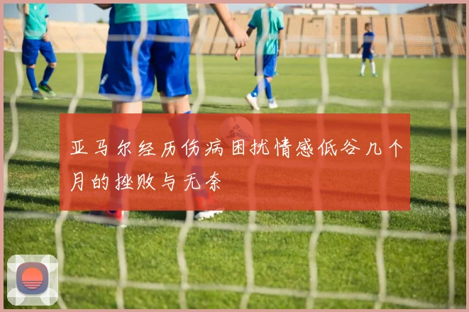 亚马尔经历伤病困扰情感低谷几个月的挫败与无奈