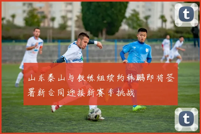 山东泰山与教练组续约韩鹏即将签署新合同迎接新赛季挑战
