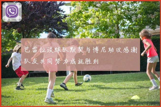 巴雷拉谈球队默契与博尼助攻感谢队友共同努力成就胜利