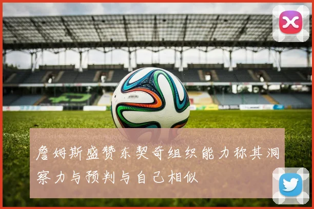 詹姆斯盛赞东契奇组织能力称其洞察力与预判与自己相似