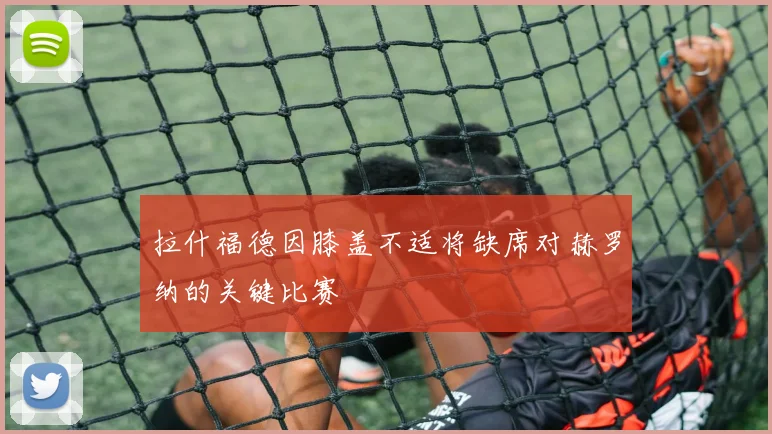 拉什福德因膝盖不适将缺席对赫罗纳的关键比赛