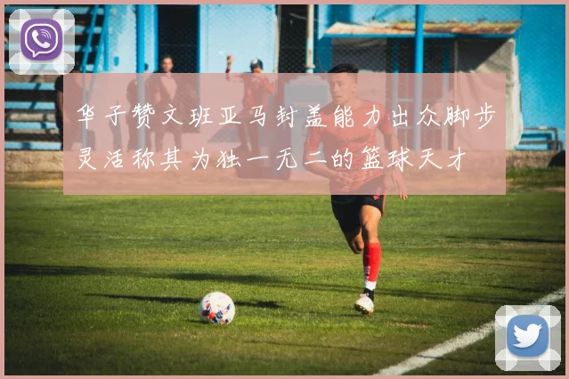 华子赞文班亚马封盖能力出众脚步灵活称其为独一无二的篮球天才