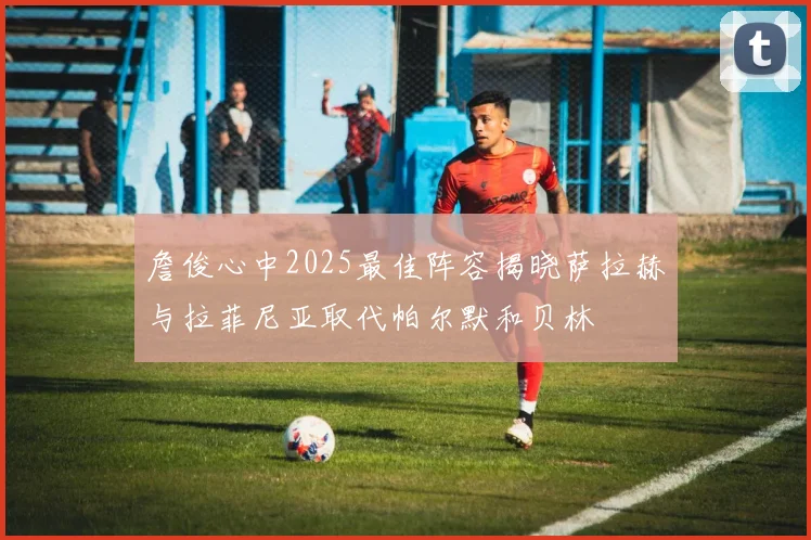 詹俊心中2025最佳阵容揭晓萨拉赫与拉菲尼亚取代帕尔默和贝林