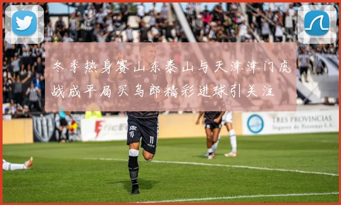 冬季热身赛山东泰山与天津津门虎战成平局买乌郎精彩进球引关注