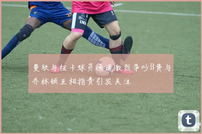 曼联与纽卡球员通道激烈争吵B费与乔林顿互相指责引发关注