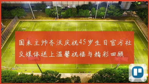 国米主帅齐沃庆祝45岁生日官方社交媒体送上温馨祝福与精彩回顾