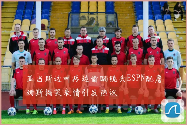 亚当斯边叫疼边偷瞄镜头ESPN配詹姆斯搞笑表情引发热议