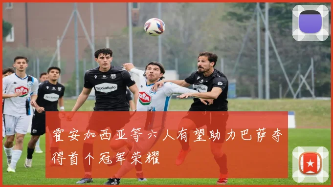霍安加西亚等六人有望助力巴萨夺得首个冠军荣耀