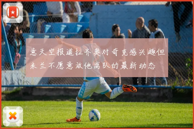 意天空报道拉齐奥对奇克感兴趣但米兰不愿意放他离队的最新动态