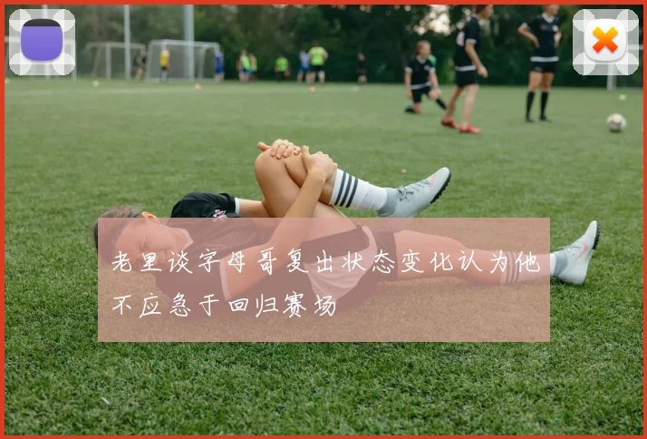 老里谈字母哥复出状态变化认为他不应急于回归赛场