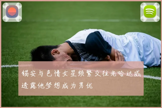 锡安与色情女星频繁交往老哈达威透露他梦想成为男优