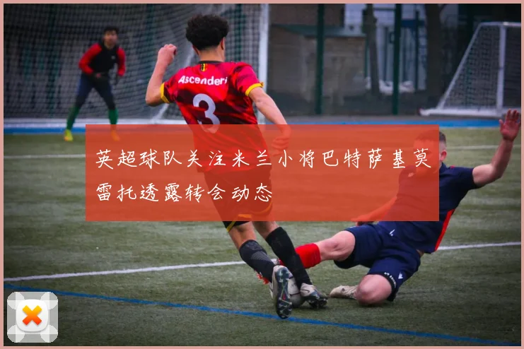 英超球队关注米兰小将巴特萨基莫雷托透露转会动态