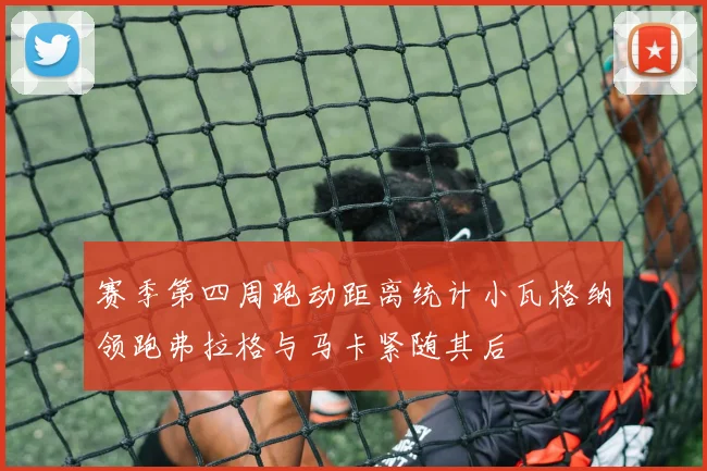 赛季第四周跑动距离统计小瓦格纳领跑弗拉格与马卡紧随其后