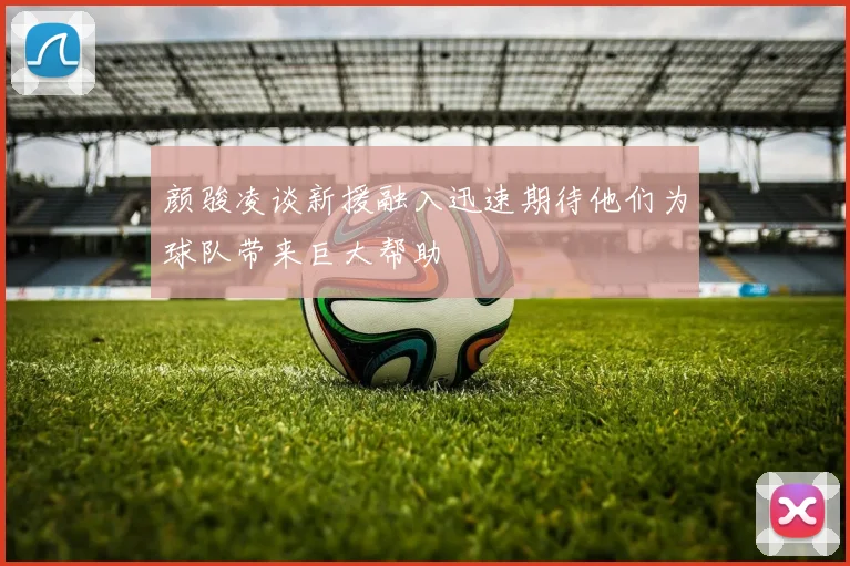 颜骏凌谈新援融入迅速期待他们为球队带来巨大帮助