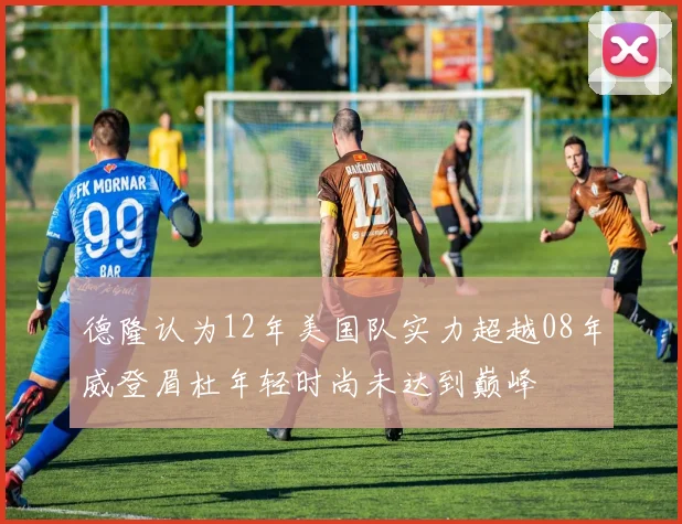 德隆认为12年美国队实力超越08年威登眉杜年轻时尚未达到巅峰