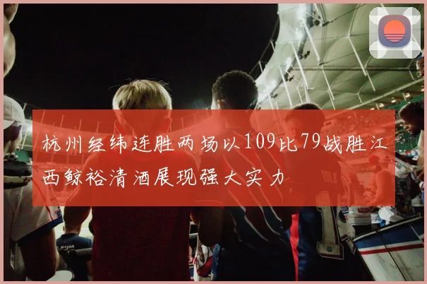 杭州经纬连胜两场以109比79战胜江西鲸裕清酒展现强大实力