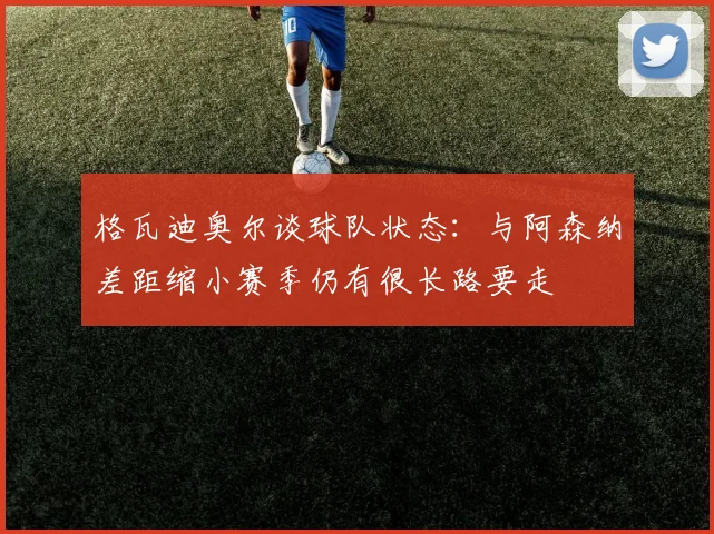 格瓦迪奥尔谈球队状态：与阿森纳差距缩小赛季仍有很长路要走