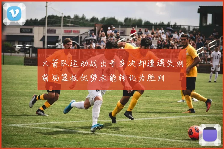 火箭队运动战出手多次却遭遇失利前场篮板优势未能转化为胜利