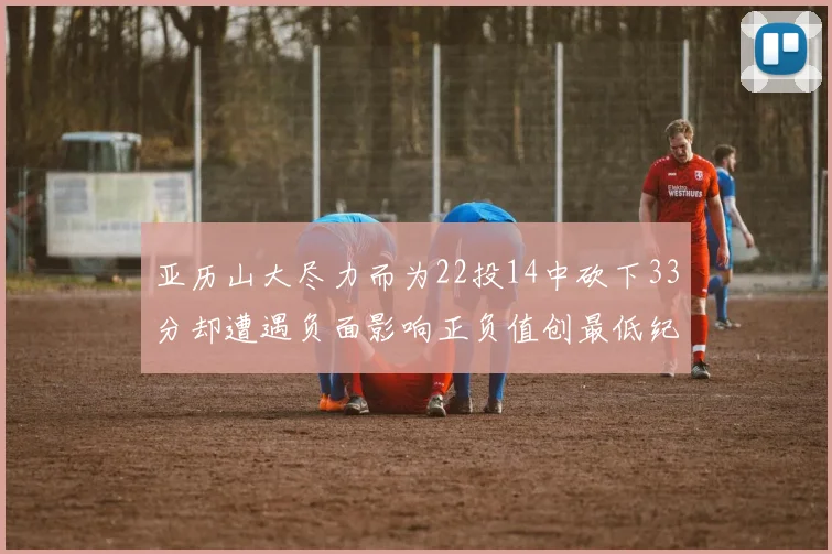亚历山大尽力而为22投14中砍下33分却遭遇负面影响正负值创最低纪录