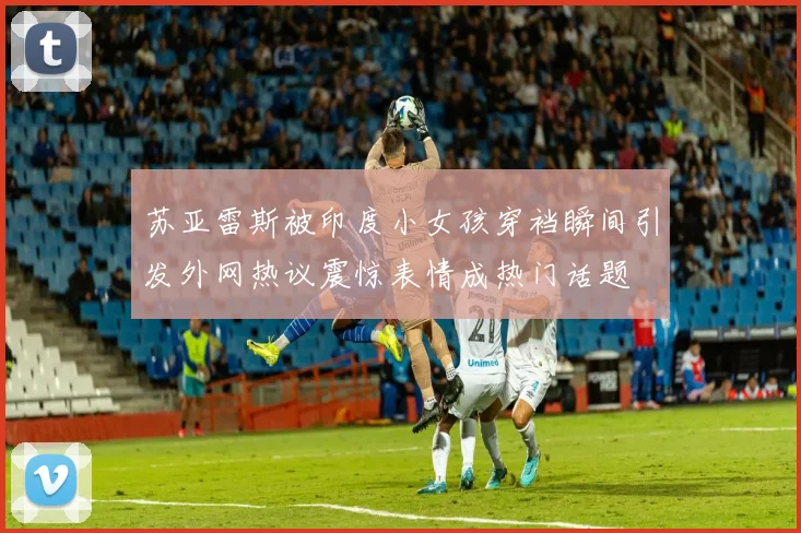 苏亚雷斯被印度小女孩穿裆瞬间引发外网热议震惊表情成热门话题