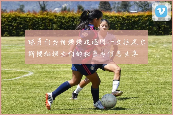 球员们为何频频追逐同一女性皮尔斯揭秘捞女们的秘密与信息共享